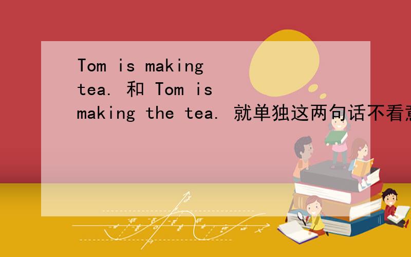 Tom is making tea. 和 Tom is making the tea. 就单独这两句话不看意境,那句话是对的,为什么?谢谢
