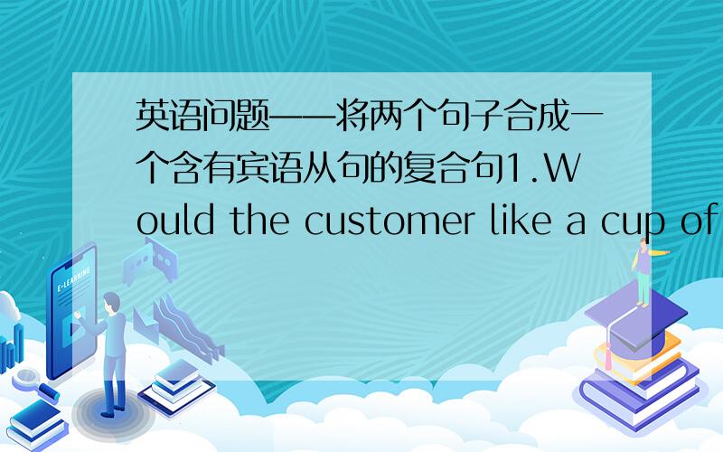 英语问题——将两个句子合成一个含有宾语从句的复合句1.Would the customer like a cup of tea?The sever wants to know.2.What time does the ship leave?Lould you tell me?3.When will the train leave?Do you know.4.Where are we going h