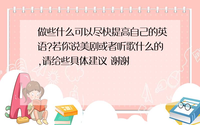 做些什么可以尽快提高自己的英语?若你说美剧或者听歌什么的,请给些具体建议 谢谢