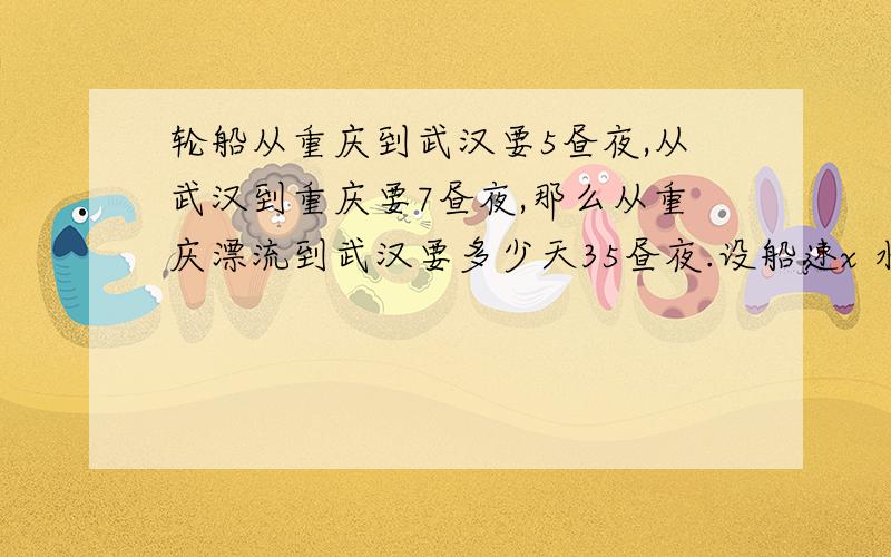 轮船从重庆到武汉要5昼夜,从武汉到重庆要7昼夜,那么从重庆漂流到武汉要多少天35昼夜.设船速x 水速y 距离 l则有：5（x+y）=l7 (x-y) =l一式减二式,得l/y=35谁能帮我解释下这个答案