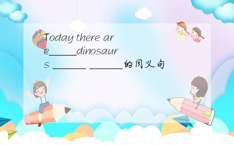 Today there are_____dinosaurs ______ ______的同义句