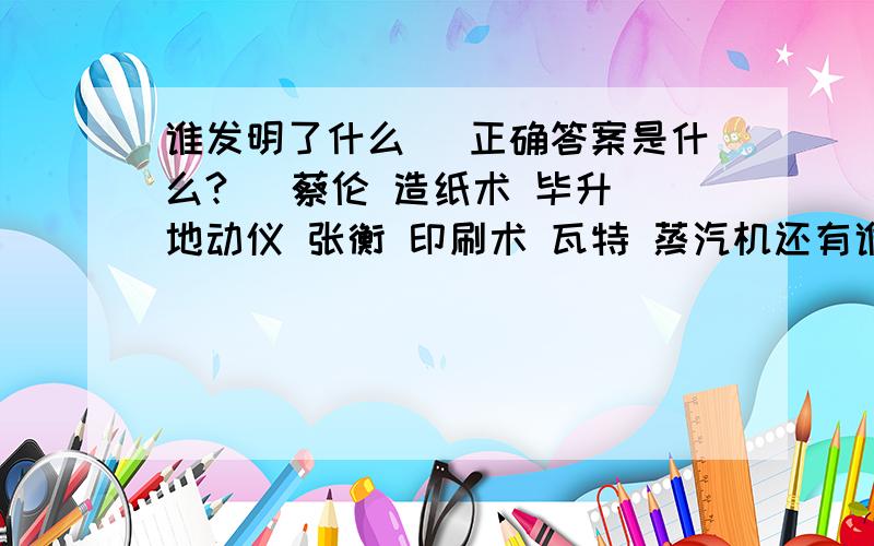 谁发明了什么 （正确答案是什么?） 蔡伦 造纸术 毕升 地动仪 张衡 印刷术 瓦特 蒸汽机还有谁发明了什么这样答：爱迪生发明了电灯