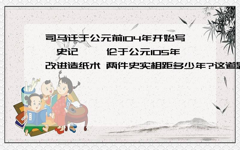 司马迁于公元前104年开始写《史记》 蔡伦于公元105年改进造纸术 两件史实相距多少年?这道题怎么算呢?