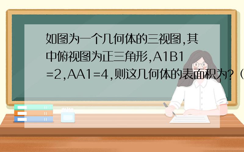 如图为一个几何体的三视图,其中俯视图为正三角形,A1B1=2,AA1=4,则这几何体的表面积为?（答案要手写