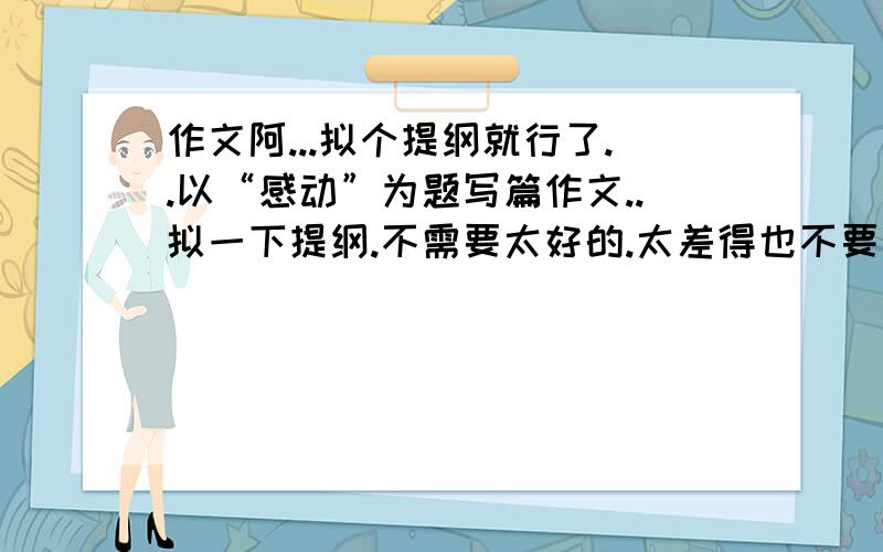 作文阿...拟个提纲就行了..以“感动”为题写篇作文..拟一下提纲.不需要太好的.太差得也不要来了 求求各位拉.哪位大虾出手帮一下小弟拉