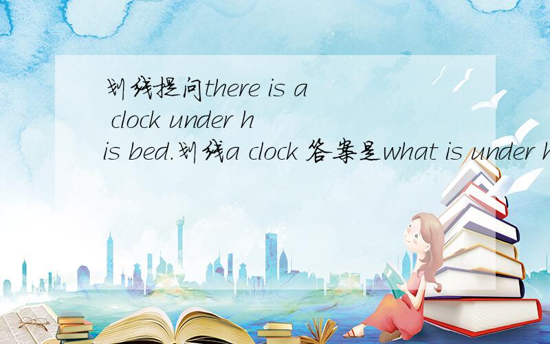 划线提问there is a clock under his bed.划线a clock 答案是what is under his bed?我是按照找疑问词+一般疑问句（划线部分省略不写）的思路做的.可我不明白在这there为什么要去掉?