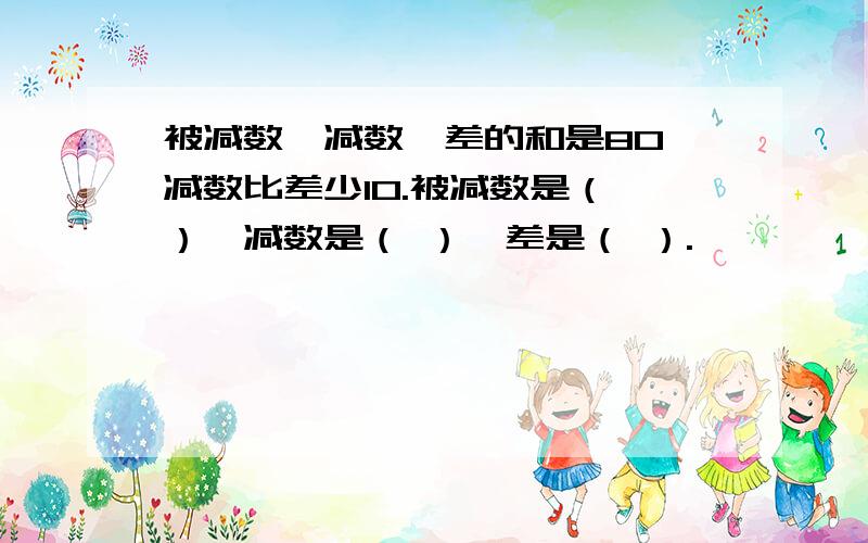 被减数、减数、差的和是80,减数比差少10.被减数是（ ）,减数是（ ）,差是（ ）.