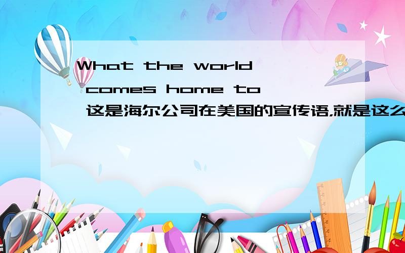 What the world comes home to 这是海尔公司在美国的宣传语，就是这么多了，它在欧洲的宣传语好像是Haier and higher