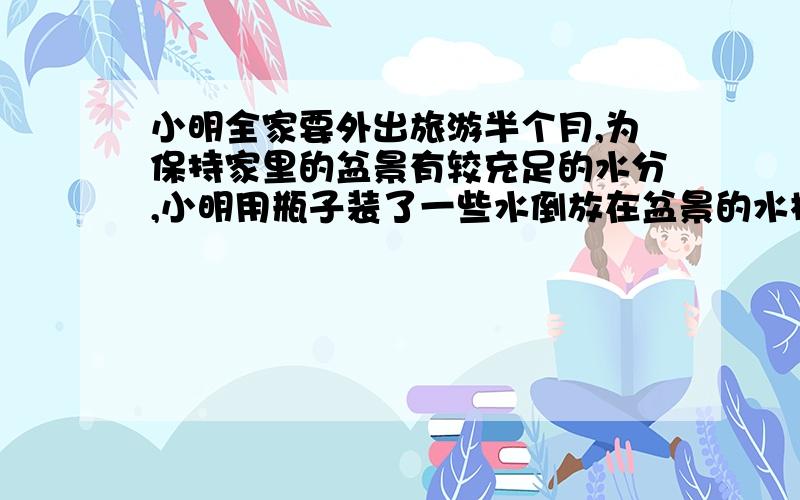 小明全家要外出旅游半个月,为保持家里的盆景有较充足的水分,小明用瓶子装了一些水倒放在盆景的水槽中,如图所示.则在水槽内水面降到恰好与瓶口相平位置的过程中,下列说法正确的是(设