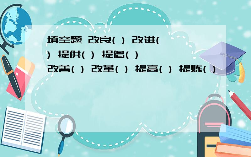 填空题 改良( ) 改进( ) 提供( ) 提倡( ) 改善( ) 改革( ) 提高( ) 提炼( )