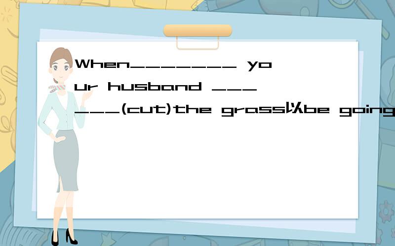 When_______ your husband ______(cut)the grass以be going to 形式将括号内的动词填入空内.