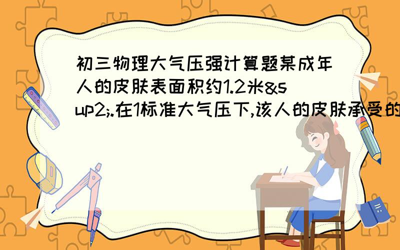 初三物理大气压强计算题某成年人的皮肤表面积约1.2米².在1标准大气压下,该人的皮肤承受的大气压力为多少牛?它相当于多少千克的物体受到的重力?（g+10N/kg）