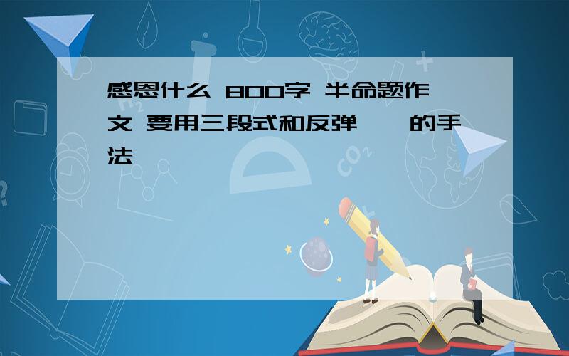 感恩什么 800字 半命题作文 要用三段式和反弹琵琶的手法