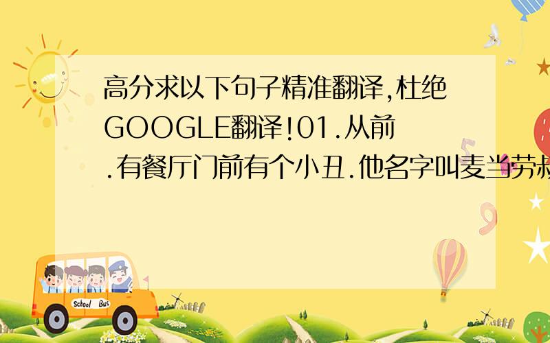 高分求以下句子精准翻译,杜绝GOOGLE翻译!01.从前.有餐厅门前有个小丑.他名字叫麦当劳叔叔02.他知道自己丑.但孩子们都很喜欢他.03.麦当劳叔叔他非常爱吃汉堡包..也非常爱逼别人吃04.麦当劳