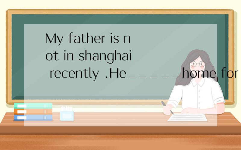 My father is not in shanghai recently .He_____home for nearly three weeksA）has been away from B）has left C）has gone away D）has left for求讲解