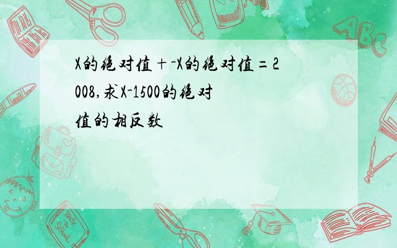 X的绝对值+-X的绝对值=2008,求X-1500的绝对值的相反数