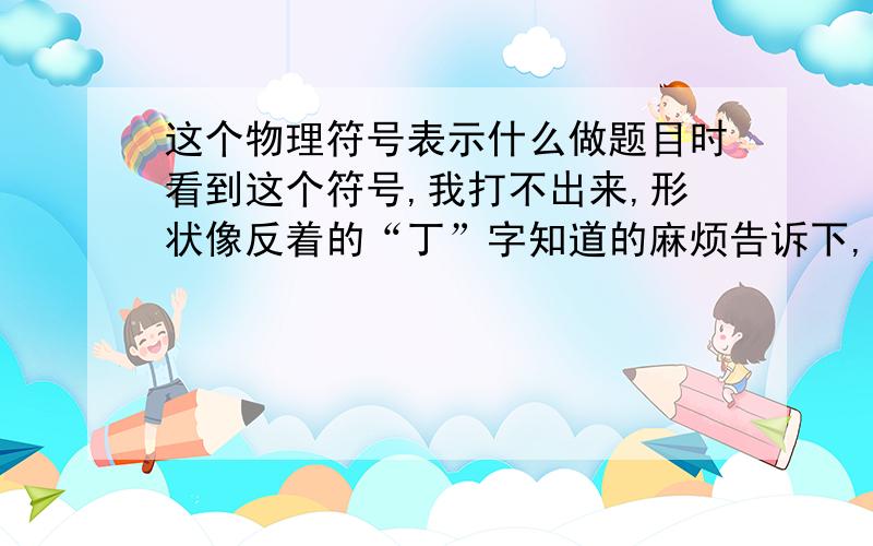 这个物理符号表示什么做题目时看到这个符号,我打不出来,形状像反着的“丁”字知道的麻烦告诉下,它的值是多少