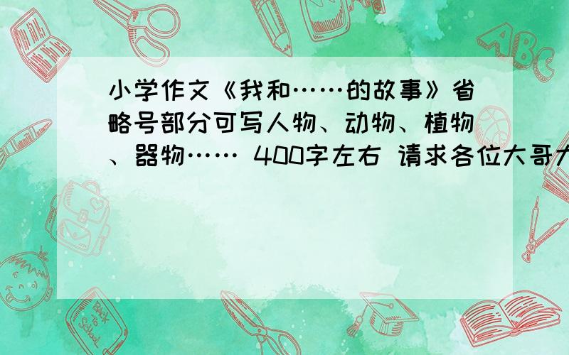 小学作文《我和……的故事》省略号部分可写人物、动物、植物、器物…… 400字左右 请求各位大哥大姐帮个忙吧(╯﹏╰）