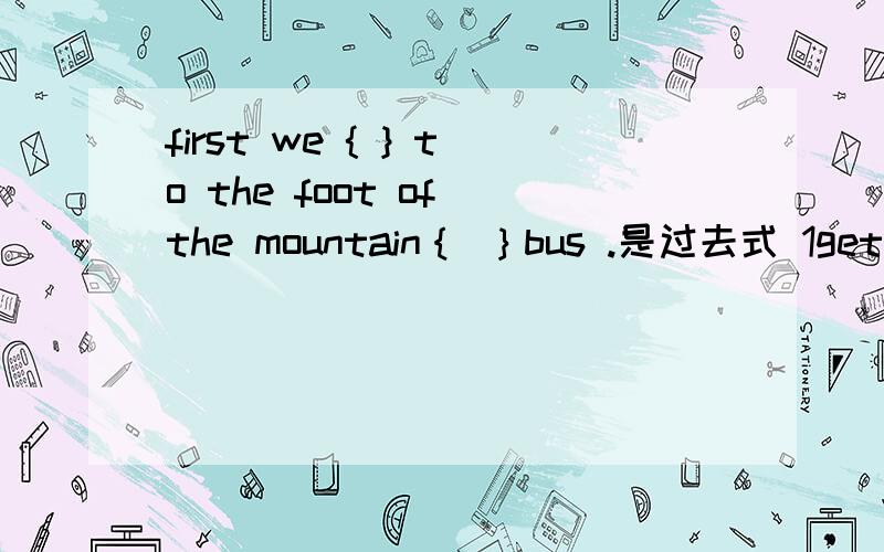 first we { } to the foot of the mountain｛ ｝bus .是过去式 1get got gets getting 2by on in with