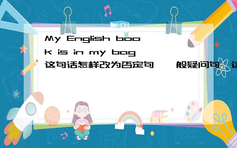 My English book is in my bag这句话怎样改为否定句,一般疑问句,这句话怎样翻译,in my bag怎样提问?