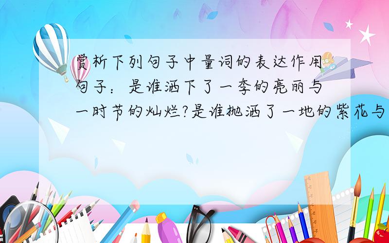 赏析下列句子中量词的表达作用句子：是谁洒下了一季的亮丽与一时节的灿烂?是谁抛洒了一地的紫花与一原野的翠绿?是量词的表达作用，而非句子的修辞。请逐一分析（“季”和“时节”