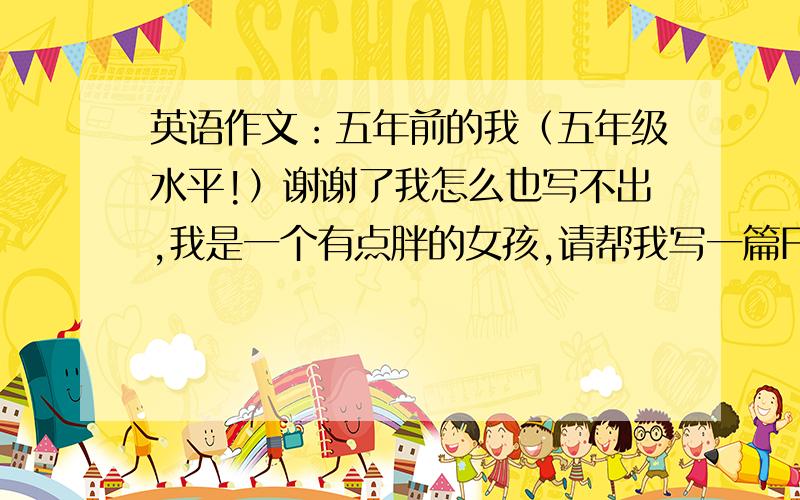 英语作文：五年前的我（五年级水平!）谢谢了我怎么也写不出,我是一个有点胖的女孩,请帮我写一篇For five years ago front me