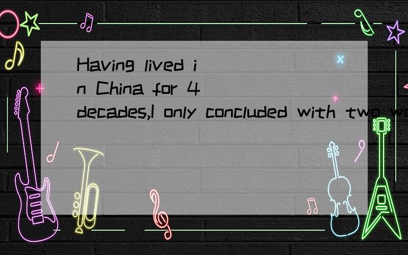 Having lived in China for 4 decades,I only concluded with two words:live for living.I found that I was so incapable that I could notchange society,I couldn't change people's opinions,even my wife's.So I made a conclusion for my wholelife with two wor