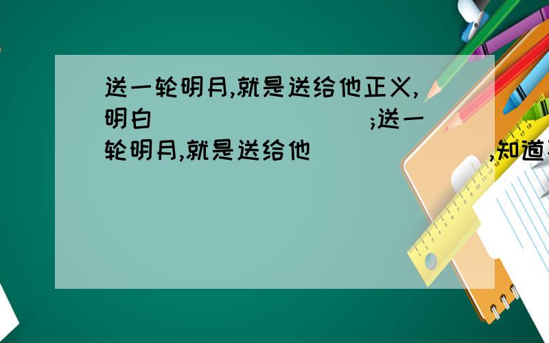 送一轮明月,就是送给他正义,明白 ________;送一轮明月,就是送给他_______,知道不劳而获可耻,劳动最光荣；送一轮明月,就是送给他__________,让他有勇气迷途知返.