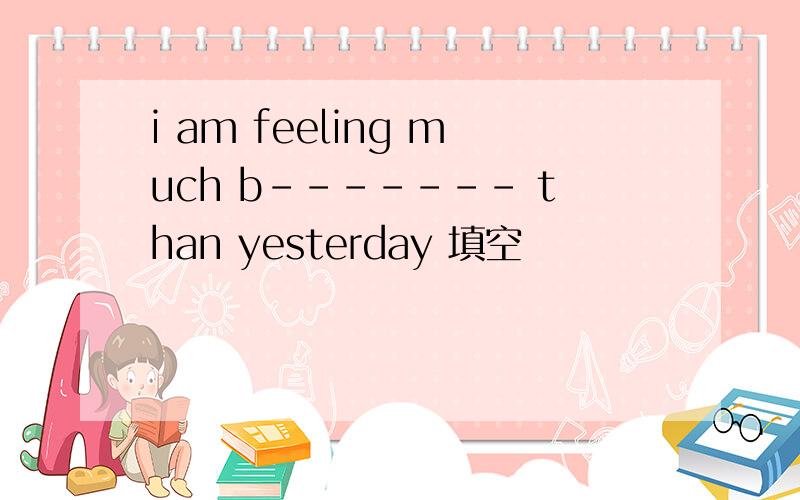 i am feeling much b------- than yesterday 填空