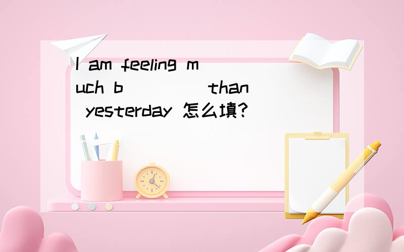 I am feeling much b____ than yesterday 怎么填?
