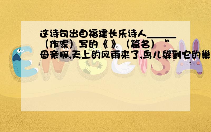 这诗句出自福建长乐诗人＿＿＿（作家）写的《 》（篇名）“母亲啊,天上的风雨来了,鸟儿躲到它的巢里；心中的风雨来了,我只躲到你的怀里” 这诗句出自福建长乐 （作家）写的《 》（篇