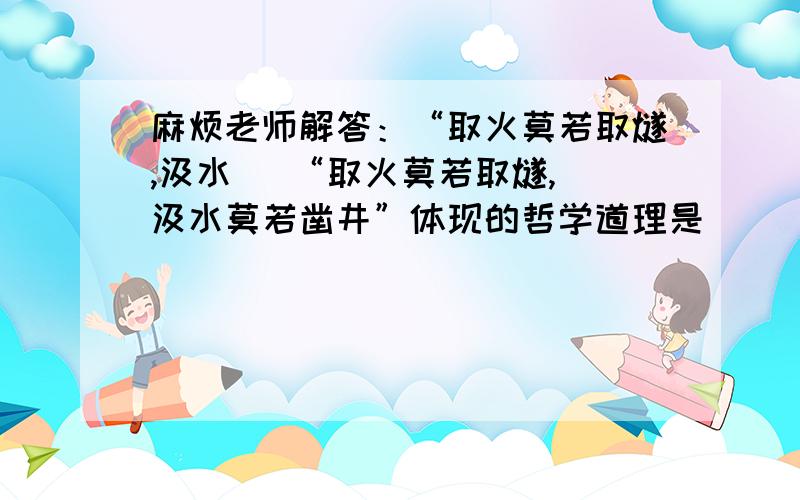 麻烦老师解答：“取火莫若取燧,汲水   “取火莫若取燧,汲水莫若凿井”体现的哲学道理是   [     ]   ①必须充分发挥主观能动性 ②解决问题必须抓住事物的主流 ③必须坚持具体问题具体分