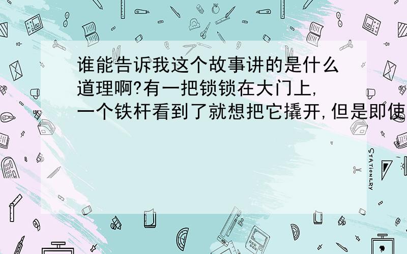 谁能告诉我这个故事讲的是什么道理啊?有一把锁锁在大门上,一个铁杆看到了就想把它撬开,但是即使它使尽九牛二虎之力却怎么也开不了.这时,一个小铁丝过来了,它钻进锁里,弄了一下,锁就