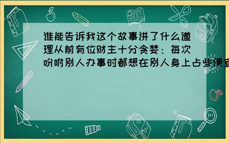 谁能告诉我这个故事讲了什么道理从前有位财主十分贪婪：每次吩咐别人办事时都想在别人身上占些便宜.　　有一天,财主派一名长工去买酒,可是又不给长工买酒的钱,长工感到有些莫名其妙