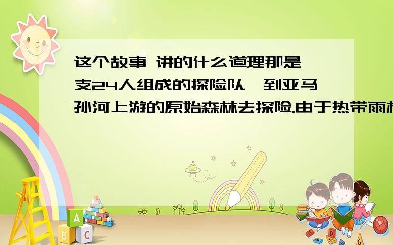 这个故事 讲的什么道理那是一支24人组成的探险队,到亚马孙河上游的原始森林去探险.由于热带雨林的特殊气候,许多人因身体严重不适应等原因,相继与探险队失去了联系. 直到两个月以后,才