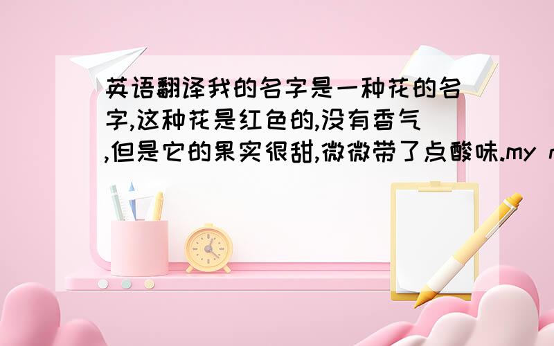 英语翻译我的名字是一种花的名字,这种花是红色的,没有香气,但是它的果实很甜,微微带了点酸味.my name is the name of a kind of flower,it's red,without fragrance,but it's fruit is sweet and a bit acid.可以说成My n