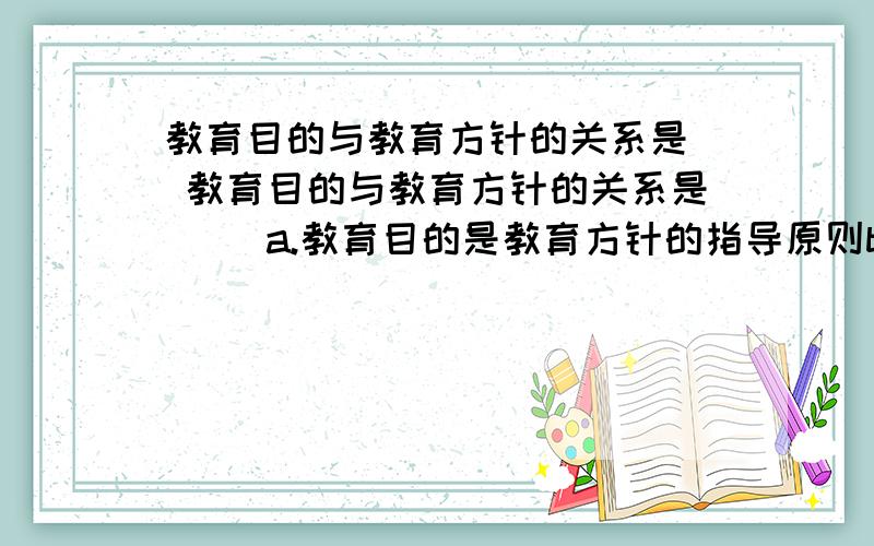 教育目的与教育方针的关系是( 教育目的与教育方针的关系是( )a.教育目的是教育方针的指导原则b.教育目的包含教育方针c.教育目的规定教育方针d.教育目的是教育方针的组成部分