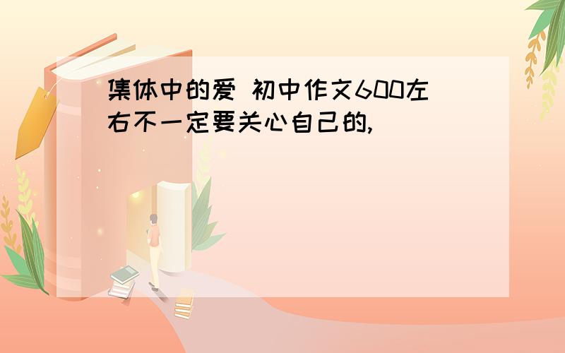 集体中的爱 初中作文600左右不一定要关心自己的,