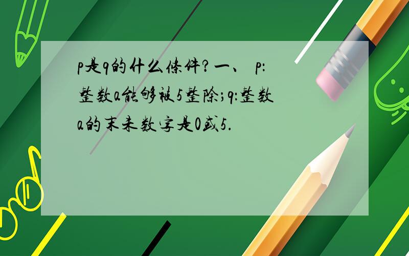 p是q的什么条件?一、 p：整数a能够被5整除；q：整数a的末未数字是0或5.