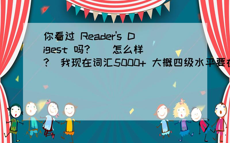 你看过 Reader's Digest 吗?  （怎么样?）我现在词汇5000+ 大概四级水平要在半年内提高到托福.请问这本杂志怎么样?我觉得有点难还有如果不适合我,那推荐一些好的读物.谢谢了