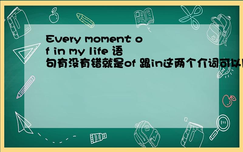 Every moment of in my life 语句有没有错就是of 跟in这两个介词可以同时放在一起吗