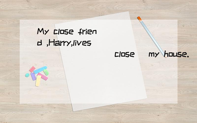 My close friend ,Harry,lives _______(close) my house.