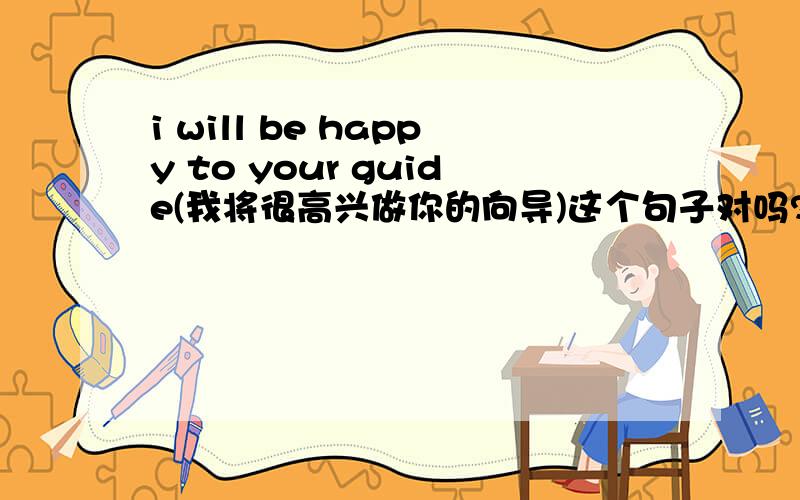 i will be happy to your guide(我将很高兴做你的向导)这个句子对吗?我觉的应该是 i will be happy to be your guide.请知道的人解答下.