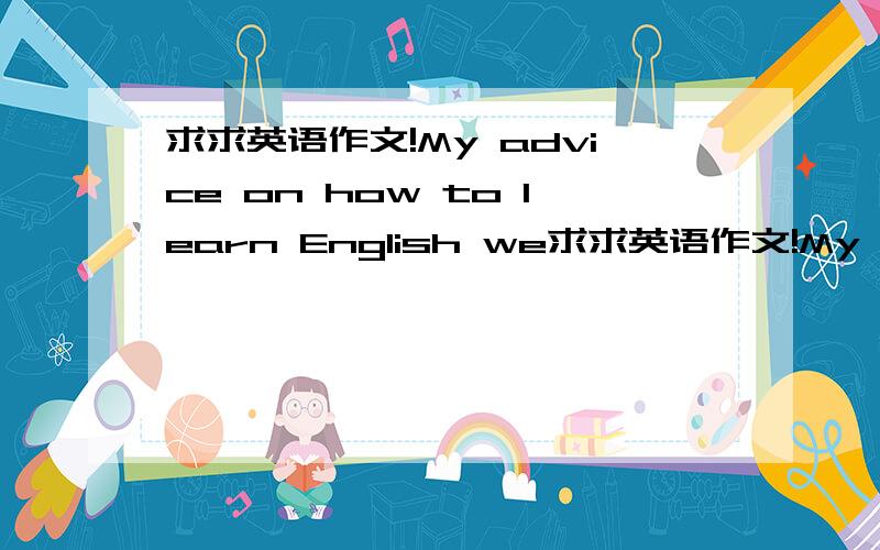 求求英语作文!My advice on how to learn English we求求英语作文!My advice on how to learn English well 词数在100词左右