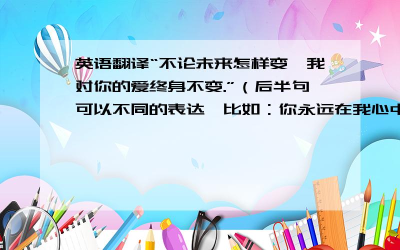 英语翻译“不论未来怎样变,我对你的爱终身不变.”（后半句可以不同的表达,比如：你永远在我心中 等.）下面是我自己的翻译：No matter what changs,you are the apple of my eye for life.帮我改的唯美一