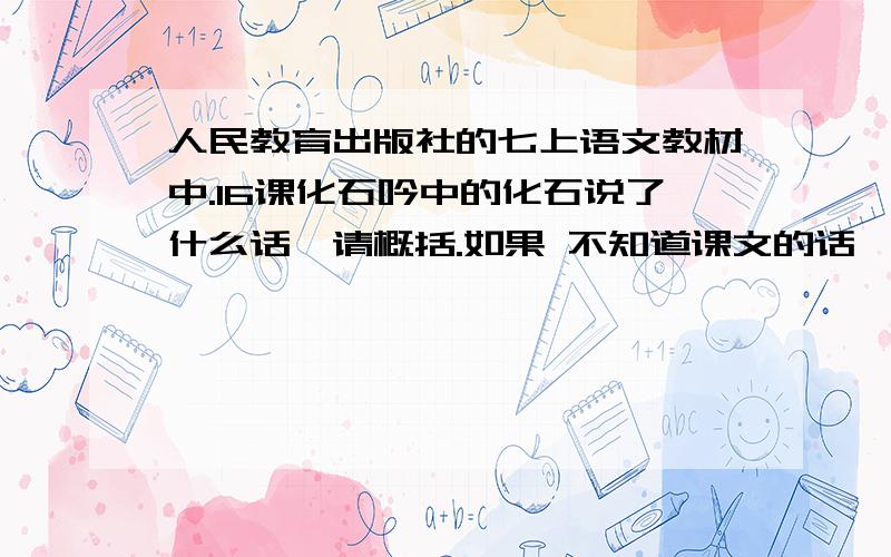 人民教育出版社的七上语文教材中.16课化石吟中的化石说了什么话,请概括.如果 不知道课文的话,请看：最早的鱼儿怎么没下巴? 最早的鸟儿怎么嘴长牙?  最早登陆的鱼儿怎么没有腿? 最早的