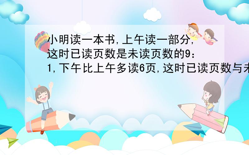 小明读一本书,上午读一部分,这时已读页数是未读页数的9：1,下午比上午多读6页,这时已读页数与未读页数的比是1；3,这本书一共有多少页?