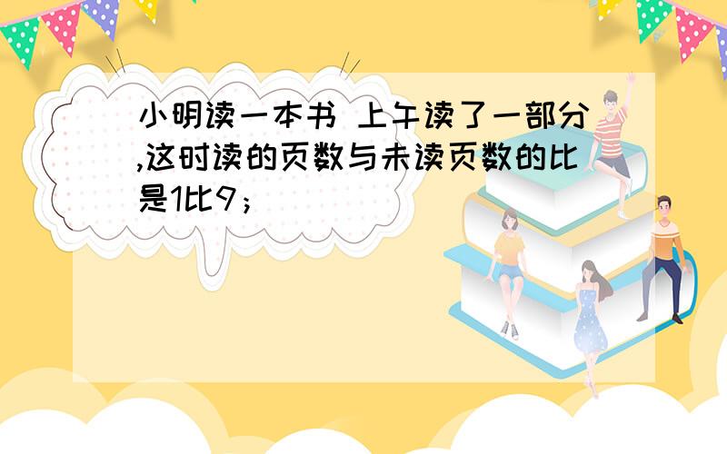 小明读一本书 上午读了一部分,这时读的页数与未读页数的比是1比9；