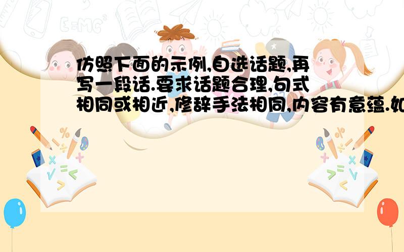 仿照下面的示例,自选话题,再写一段话.要求话题合理,句式相同或相近,修辞手法相同,内容有意蕴.如果不赋予时间以创造性的价值,它就像小溪的流水,只能带走凋零的青春花瓣,而不能浮起成就