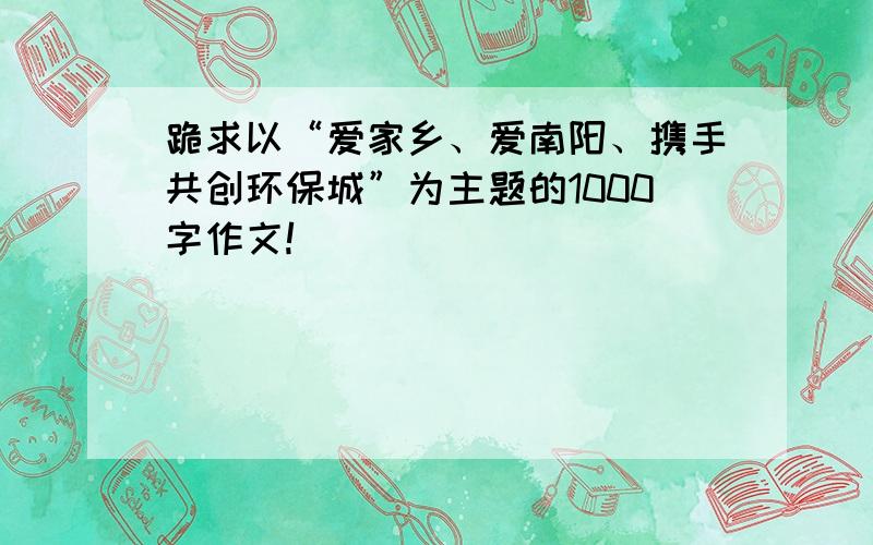 跪求以“爱家乡、爱南阳、携手共创环保城”为主题的1000字作文!